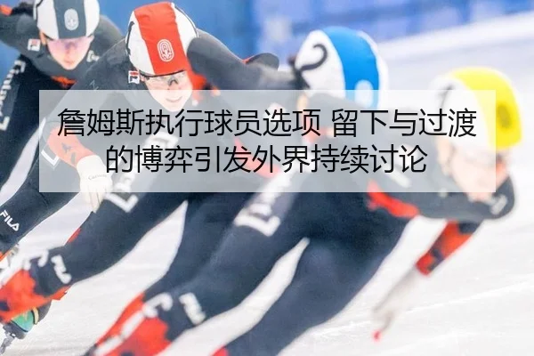 詹姆斯执行球员选项 留下与过渡的博弈引发外界持续讨论
